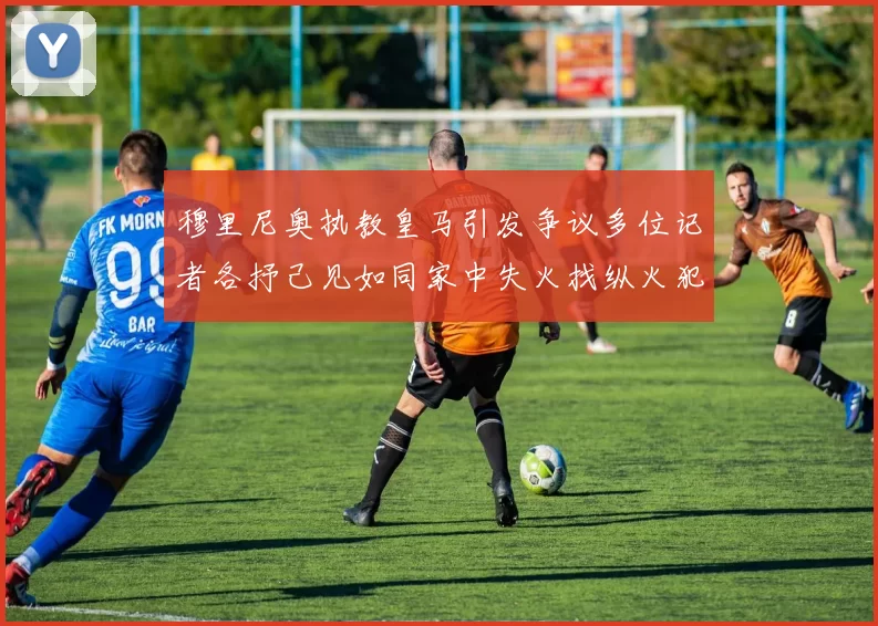 穆里尼奥执教皇马引发争议多位记者各抒己见如同家中失火找纵火犯