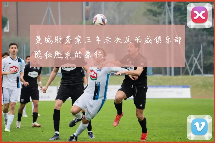 曼城财务案三年未决反而成俱乐部隐秘胜利的象征