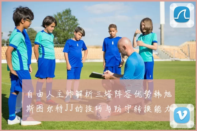 自由人主帅解析三塔阵容优势韩旭斯图尔特JJ的技巧与防守转换能力