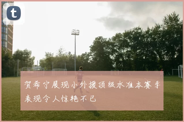 贺希宁展现小外援顶级水准本赛季表现令人惊艳不已