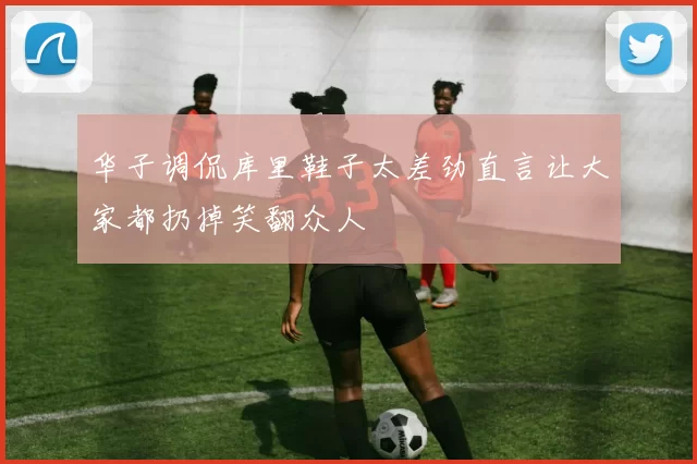 华子调侃库里鞋子太差劲直言让大家都扔掉笑翻众人