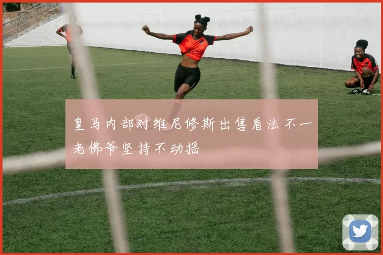 皇马内部对维尼修斯出售看法不一老佛爷坚持不动摇