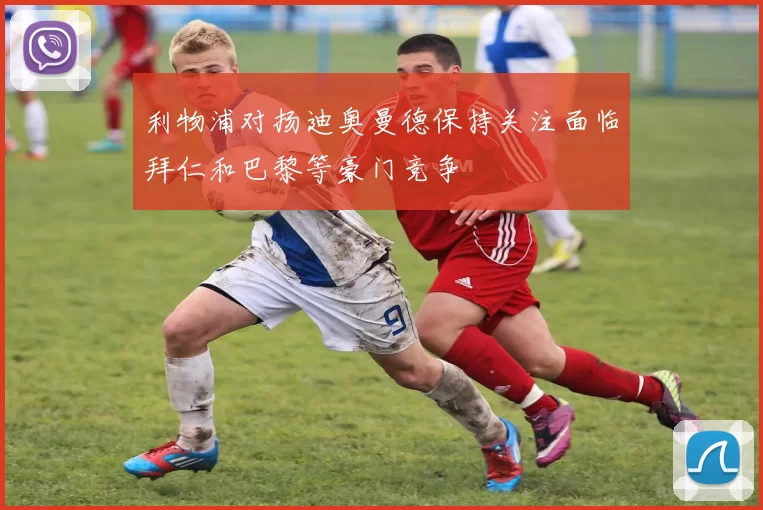 利物浦对扬迪奥曼德保持关注面临拜仁和巴黎等豪门竞争