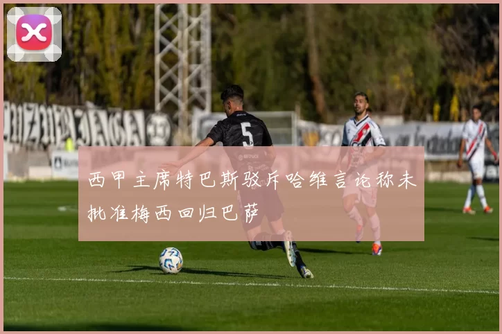 西甲主席特巴斯驳斥哈维言论称未批准梅西回归巴萨