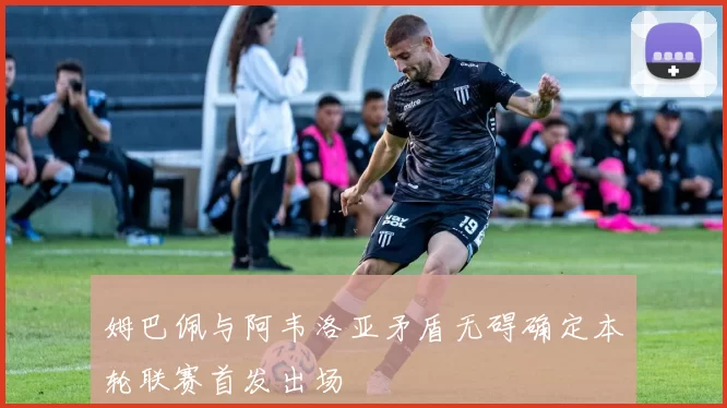 姆巴佩与阿韦洛亚矛盾无碍确定本轮联赛首发出场