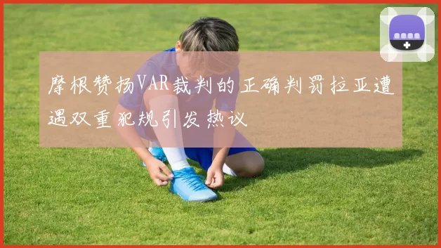 摩根赞扬VAR裁判的正确判罚拉亚遭遇双重犯规引发热议
