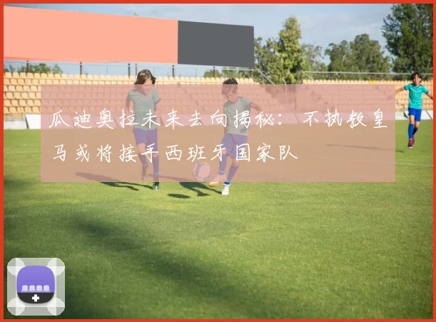 瓜迪奥拉未来去向揭秘：不执教皇马或将接手西班牙国家队