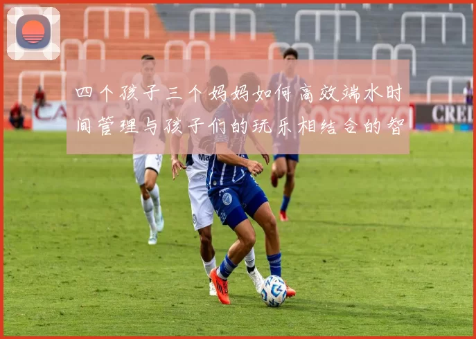 四个孩子三个妈妈如何高效端水时间管理与孩子们的玩乐相结合的智慧分享
