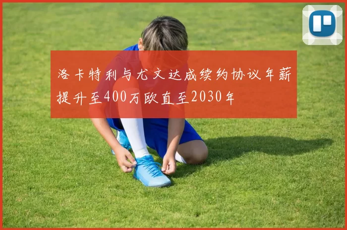 洛卡特利与尤文达成续约协议年薪提升至400万欧直至2030年
