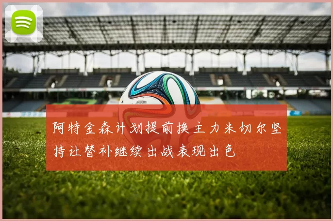 阿特金森计划提前换主力米切尔坚持让替补继续出战表现出色